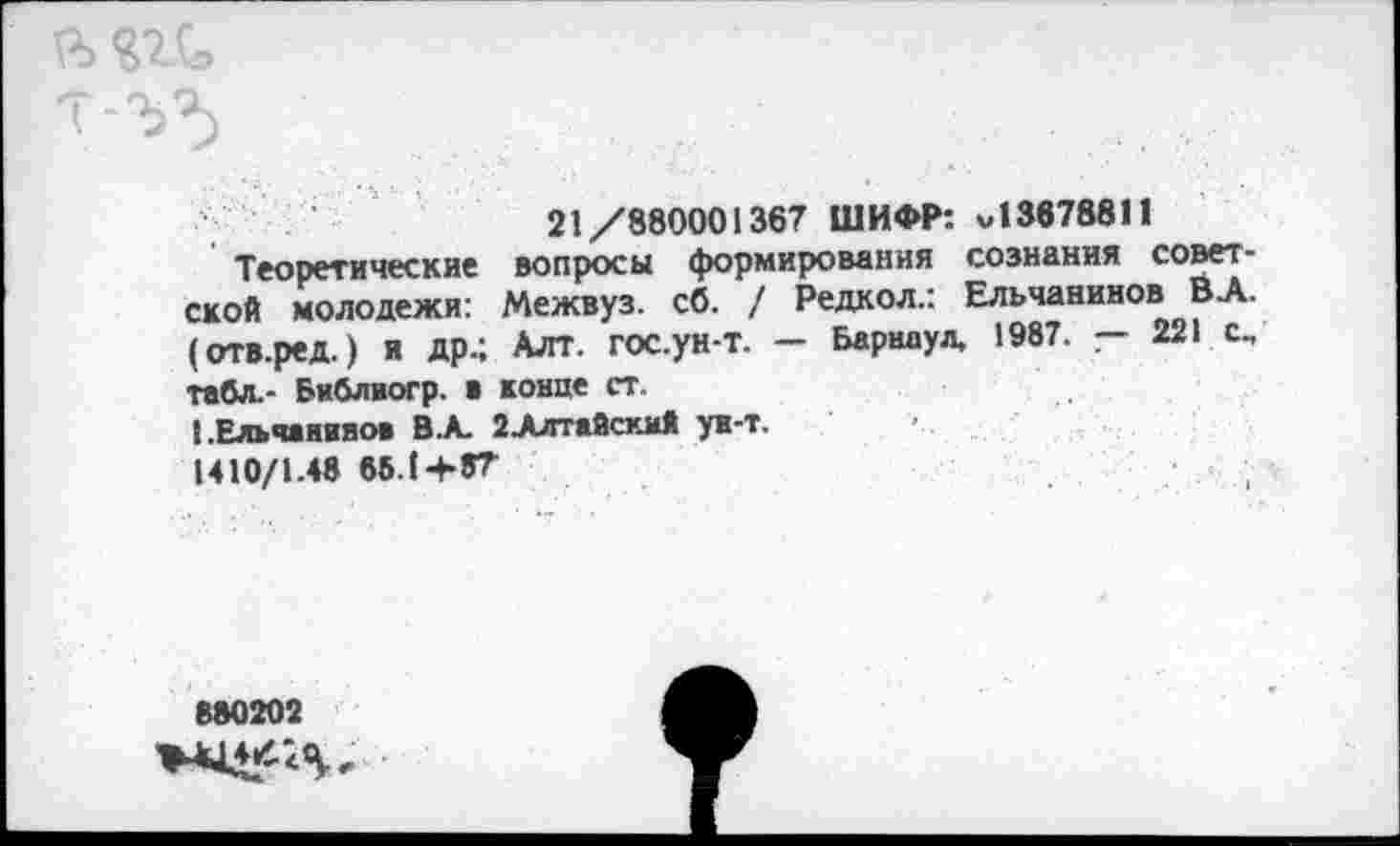 ﻿21/880001367 ШИФР: «13678811
Теоретические вопросы формирования сознания советской молодежи: Межвуз. сб. / Редкол.: Ельчанинов ВА. (отв.ред.) И др.; Алт. гос.ун-т. — Барнаул, 1987. — 221 с„ табл.- Библвогр. а конце ст.
ЕЕльчанияоа В.А. 2АлтайскмЯ ун-т.
1410/1.48 66.1+87
880202